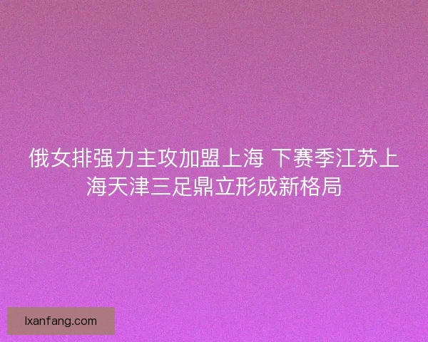 俄女排强力主攻加盟上海 下赛季江苏上海天津三足鼎立形成新格局