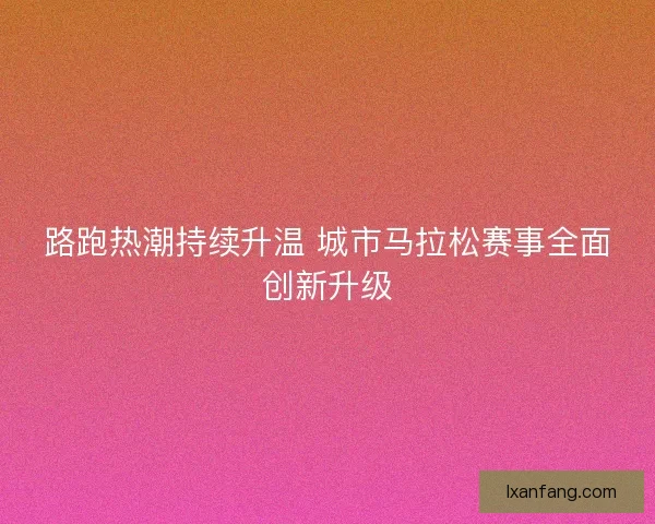 路跑热潮持续升温 城市马拉松赛事全面创新升级