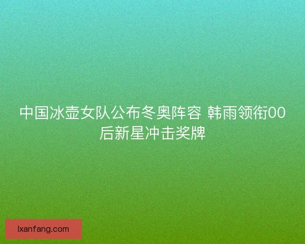 中国冰壶女队公布冬奥阵容 韩雨领衔00后新星冲击奖牌