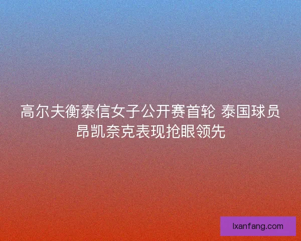 高尔夫衡泰信女子公开赛首轮 泰国球员昂凯奈克表现抢眼领先
