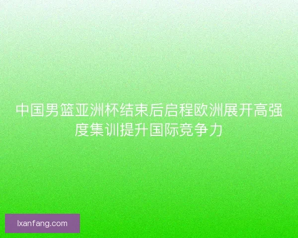 中国男篮亚洲杯结束后启程欧洲展开高强度集训提升国际竞争力